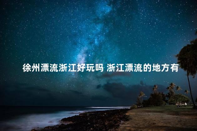 徐州漂流浙江好玩吗 浙江漂流的地方有哪些推荐